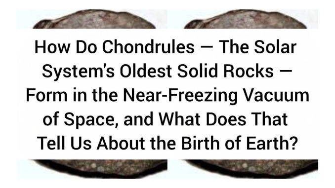 How Do Chondrules — The Solar System's Oldest Solid Rocks — Form in the Near-Freezing Vacuum of Space, and What Does That Tell Us About the Birth of Earth